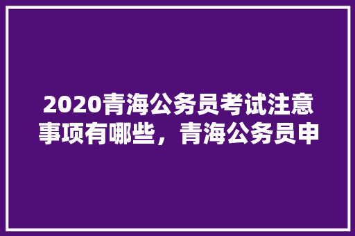 2020青海公务员考试注意事项有哪些，青海公务员申论考试题量多少 教育科普