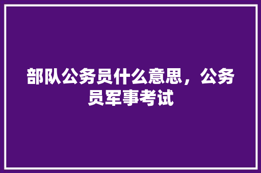 部队公务员什么意思，公务员军事考试 建筑考试