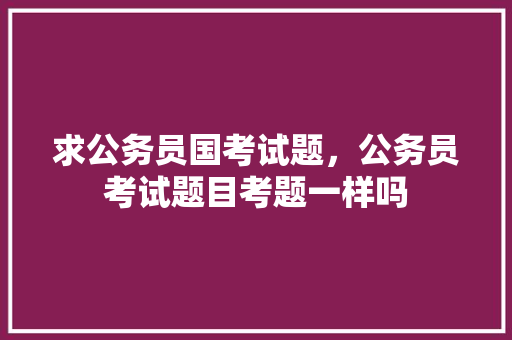 求公务员国考试题，公务员考试题目考题一样吗 公考知识