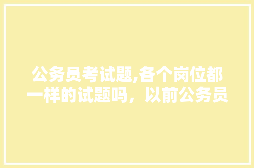 公务员考试题,各个岗位都一样的试题吗，以前公务员考试题一样吗 建筑考试
