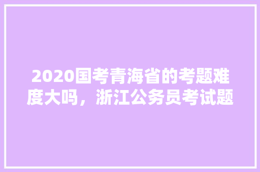 2020国考青海省的考题难度大吗，浙江公务员考试题难题汇总 教育科普