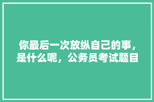 你最后一次放纵自己的事，是什么呢，公务员考试题目公测怎么做 专业填报