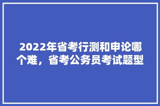 2022年省考行测和申论哪个难，省考公务员考试题型分数占比 大学排名