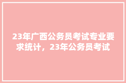 23年广西公务员考试专业要求统计，23年公务员考试题目 建筑考试