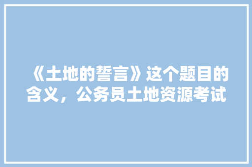 《土地的誓言》这个题目的含义，公务员土地资源考试题目及答案 教育科普