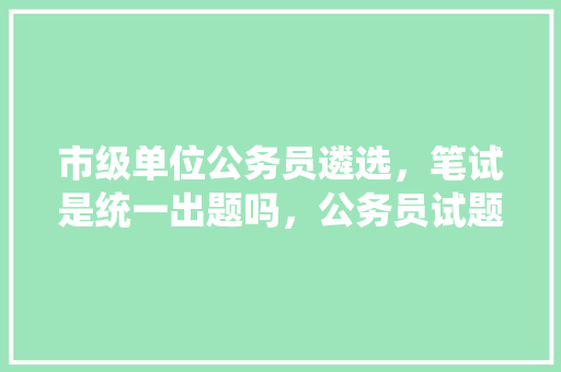 市级单位公务员遴选，笔试是统一出题吗，公务员试题是怎么带出来的 教育科普
