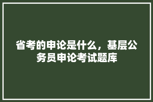省考的申论是什么，基层公务员申论考试题库 教育科普
