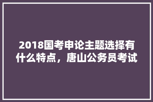2018国考申论主题选择有什么特点，唐山公务员考试题型分布 建筑考试