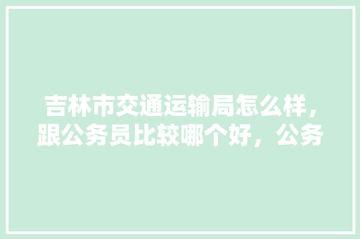 吉林市交通运输局怎么样，跟公务员比较哪个好，公务员考试的题 教育科普