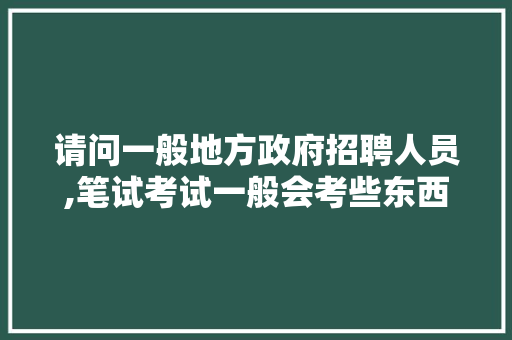 请问一般地方政府招聘人员,笔试考试一般会考些东西？谢谢大家知道的帮我回答下,急需，县政府公务员面试考试题及答案 大学排名