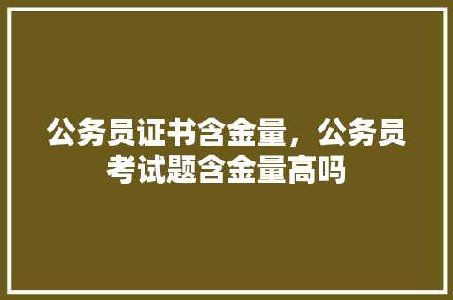 公务员证书含金量，公务员考试题含金量高吗 大学排名