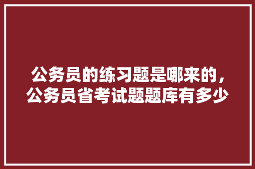 公务员的练习题是哪来的，公务员省考试题题库有多少题 公考知识