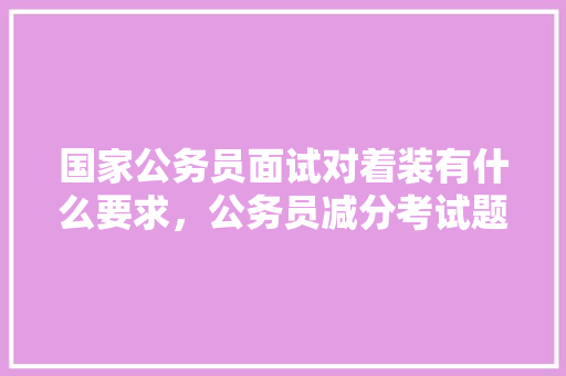 国家公务员面试对着装有什么要求,公务员减分考试题及答案 教育科普 国家公务员面试对着装有什么要求,公务员减分考试题及答案 教育科普