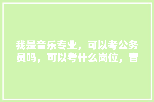 我是音乐专业，可以考公务员吗，可以考什么岗位，音乐公务员考试题及答案