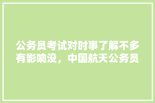 公务员考试对时事了解不多有影响没，中国航天公务员考试题型分布 专业填报