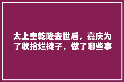 太上皇乾隆去世后，嘉庆为了收拾烂摊子，做了哪些事，围歼战是什么意思解释 专业填报