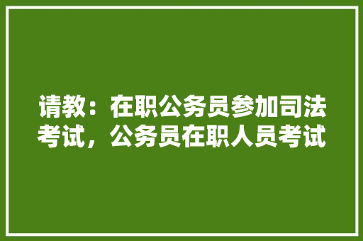 请教：在职公务员参加司法考试，公务员在职人员考试题目及答案 建筑考试