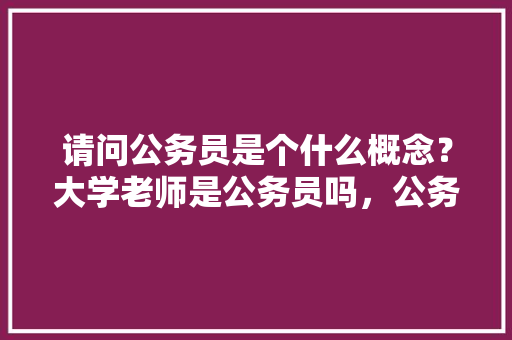 请问公务员是个什么概念？大学老师是公务员吗，公务员考试题老师学生怎么写 教育科普