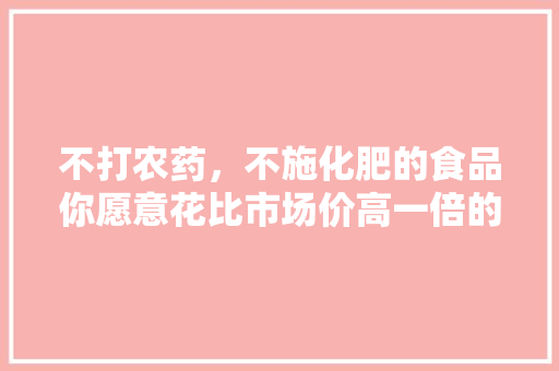 不打农药，不施化肥的食品你愿意花比市场价高一倍的钱购买吗？如不愿意，你愿花多少钱， 建筑考试