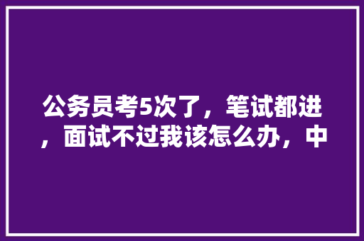 公务员考5次了，笔试都进，面试不过我该怎么办，中国卫星公务员考试题及答案 大学排名