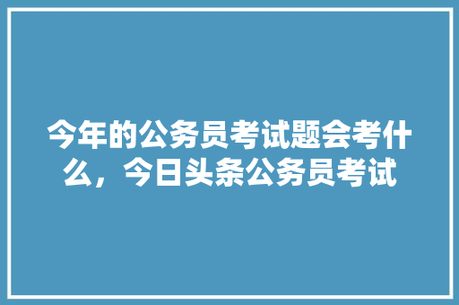 今年的公务员考试题会考什么，今日头条公务员考试 专业填报