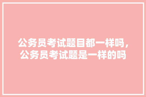 公务员考试题目都一样吗，公务员考试题是一样的吗 大学排名
