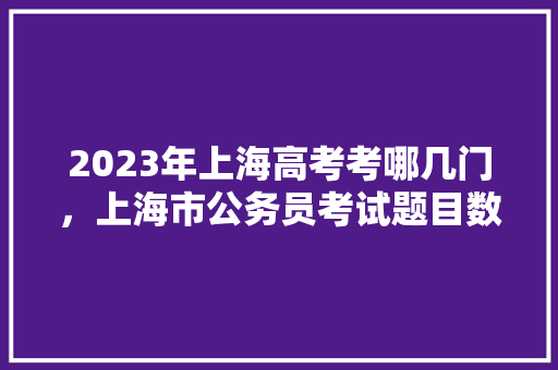 2023年上海高考考哪几门，上海市公务员考试题目数量 大学排名