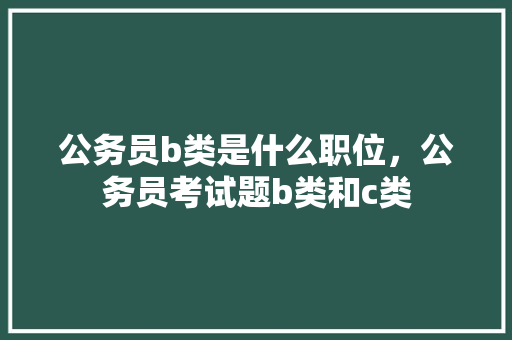 公务员b类是什么职位，公务员考试题b类和c类 建筑考试