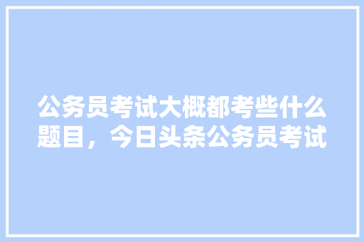 公务员考试大概都考些什么题目，今日头条公务员考试 教育科普