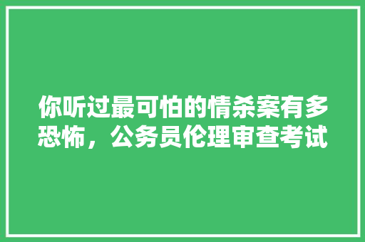 你听过最可怕的情杀案有多恐怖，公务员伦理审查考试题目及答案 公考知识