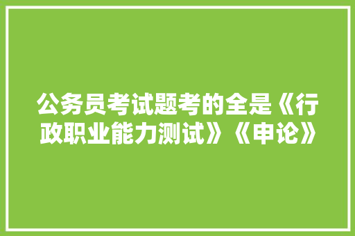 公务员考试题考的全是《行政职业能力测试》《申论》这两本书上的吗，公务员考试题库免费软件 教育科普