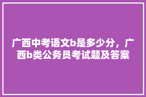 广西中考语文b是多少分，广西b类公务员考试题及答案 教育科普