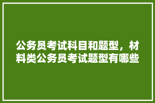 公务员考试科目和题型，材料类公务员考试题型有哪些 建筑考试