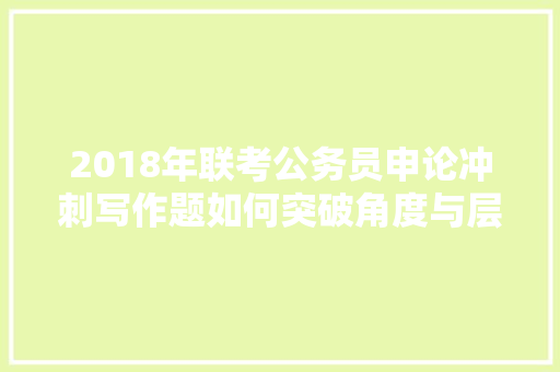 2018年联考公务员申论冲刺写作题如何突破角度与层次难点，公务员考试题目角度分析 专业填报
