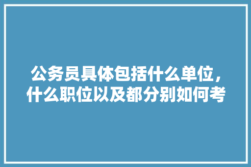 公务员具体包括什么单位，什么职位以及都分别如何考呢，公务员考试题考的什么内容 专业填报
