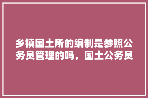 乡镇国土所的编制是参照公务员管理的吗，国土公务员考试题库及答案 专业填报