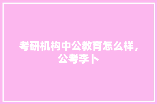 考研机构中公教育怎么样，公考李卜 教育科普
