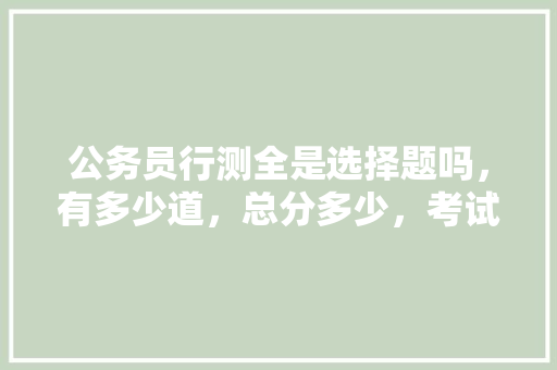 公务员行测全是选择题吗，有多少道，总分多少，考试时间多少，申论多少分，时间多少，什么题型，公务员考试题多少道题