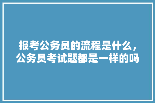 报考公务员的流程是什么，公务员考试题都是一样的吗 教育科普