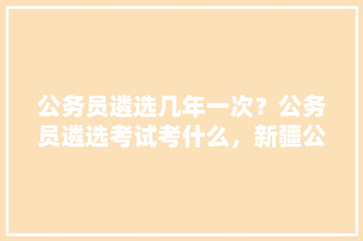 公务员遴选几年一次？公务员遴选考试考什么，新疆公务员考试题型分数分布 建筑考试