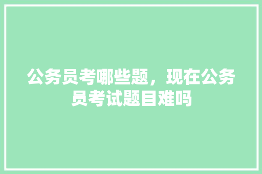 公务员考哪些题，现在公务员考试题目难吗 公考知识