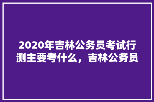 2020年吉林公务员考试行测主要考什么，吉林公务员模拟考试题目及答案 专业填报