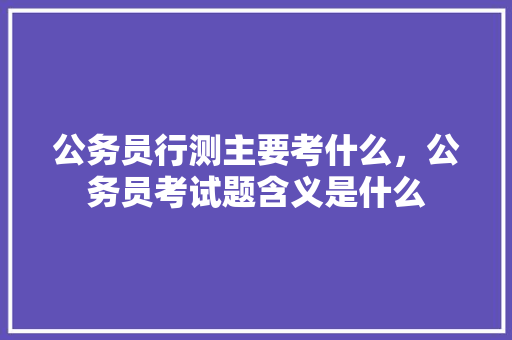 公务员行测主要考什么，公务员考试题含义是什么 公考知识