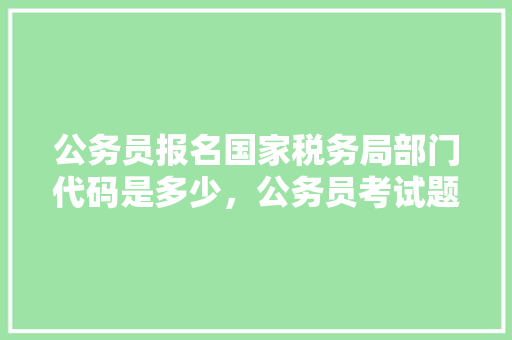 公务员报名国家税务局部门代码是多少，公务员考试题348题及答案 公考知识