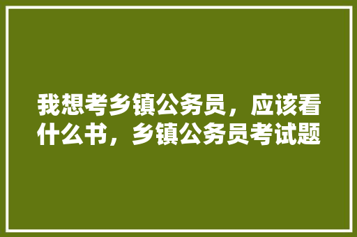 我想考乡镇公务员，应该看什么书，乡镇公务员考试题材有哪些 建筑考试