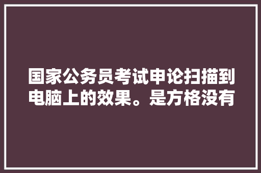 国家公务员考试申论扫描到电脑上的效果。是方格没有了，只留下写的汉字。还是只显现方格内的内容，公务员考试题找汉字答案