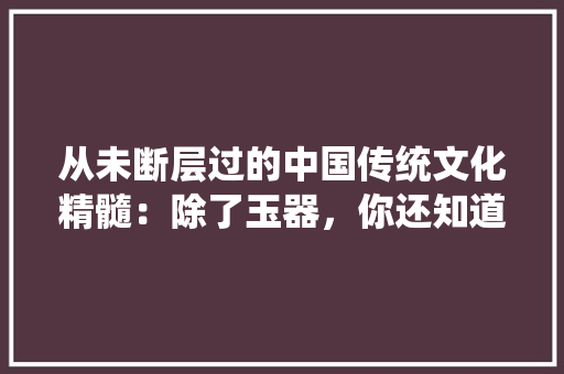 从未断层过的中国传统文化精髓：除了玉器，你还知道几个，公务考试试题 大学排名