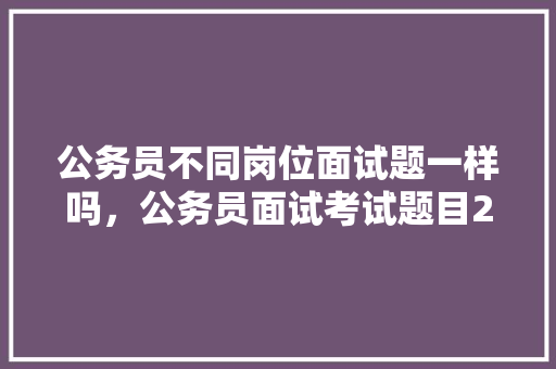 公务员不同岗位面试题一样吗，公务员面试考试题目2022真题 专业填报