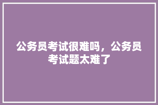 公务员考试很难吗，公务员考试题太难了 公考知识