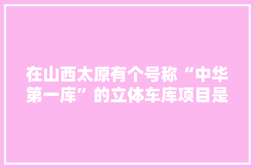 在山西太原有个号称“中华第一库”的立体车库项目是哪个公司做的，车位公务员考试题及答案 建筑考试